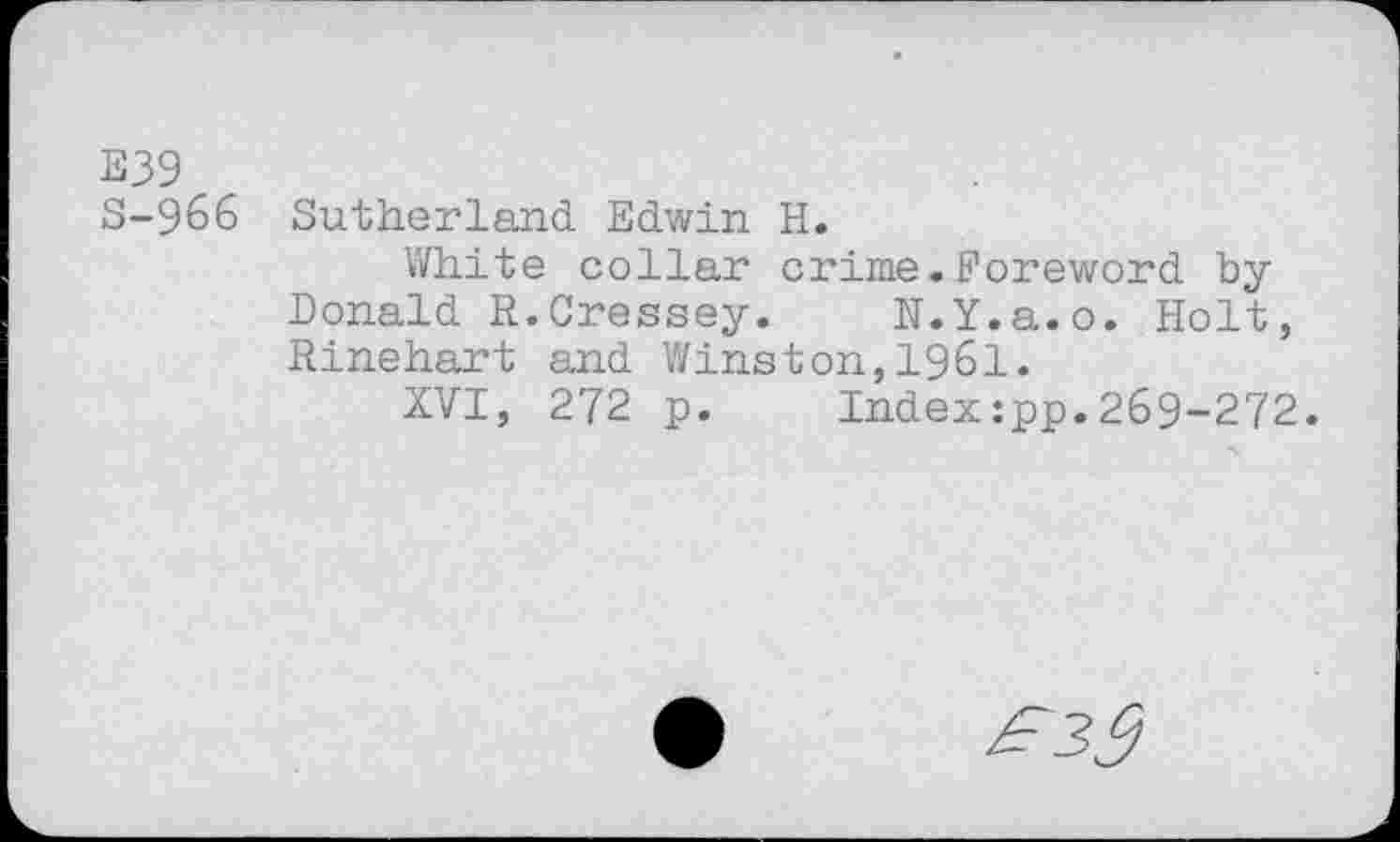 ﻿E39
S-966 Sutherland Edwin H.
White collar crime.Foreword by Donald R.Cressey. N.Y.a.o. Holt, Rinehart and Winston,1961.
XVI, 272 p. Index:pp.269-272.